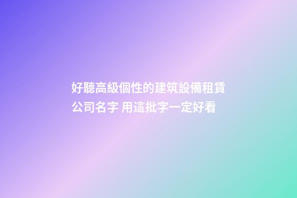 好聽高級個性的建筑設備租賃公司名字 用這批字一定好看-第1張-公司起名-玄機派